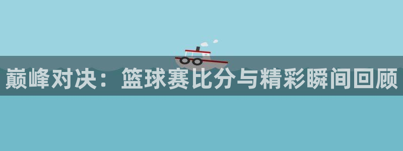 壹号国际app下载地址：巅峰对决：篮球赛比分与精彩瞬间回顾